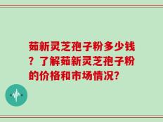 茹新灵芝孢子粉多少钱？了解茹新灵芝孢子粉的价格和市场情况？