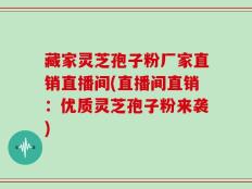 藏家灵芝孢子粉厂家直销直播间(直播间直销：优质灵芝孢子粉来袭)