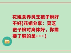 花姐食养灵芝孢子粉好不好(花姐分享：灵芝孢子粉对身体好，你需要了解的是……)