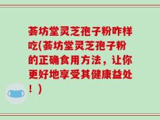 荟坊堂灵芝孢子粉咋样吃(荟坊堂灵芝孢子粉的正确食用方法，让你更好地享受其健康益处！)