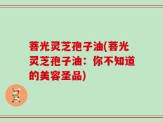菩光灵芝孢子油(菩光灵芝孢子油：你不知道的美容圣品)