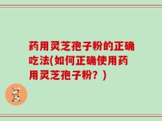 药用灵芝孢子粉的正确吃法(如何正确使用药用灵芝孢子粉？)
