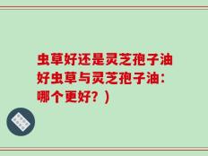 虫草好还是灵芝孢子油好虫草与灵芝孢子油：哪个更好？)