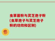 虫草菌粉与灵芝孢子粉(虫草孢子与灵芝孢子粉的功效和区别)