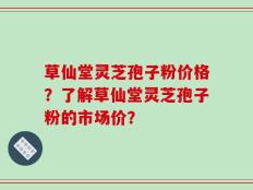 草仙堂灵芝孢子粉价格？了解草仙堂灵芝孢子粉的市场价？