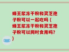 蜂王浆冻干粉和灵芝孢子粉可以一起吃吗 (蜂王浆冻干粉和灵芝孢子粉可以同时食用吗？)