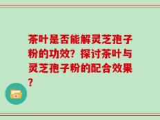 茶叶是否能解灵芝孢子粉的功效？探讨茶叶与灵芝孢子粉的配合效果？