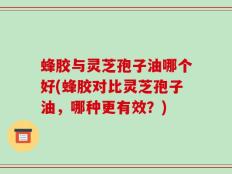 蜂胶与灵芝孢子油哪个好(蜂胶对比灵芝孢子油，哪种更有效？)