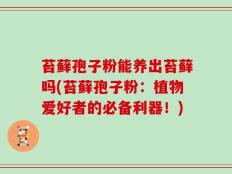 苔藓孢子粉能养出苔藓吗(苔藓孢子粉：植物爱好者的必备利器！)