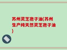 苏州灵芝孢子油(苏州生产纯天然灵芝孢子油)