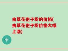 虫草花孢子粉的价格(虫草花孢子粉价格大幅上涨)