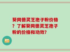葵同德灵芝孢子粉价格？了解葵同德灵芝孢子粉的价格和功效？