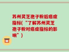 苏州灵芝孢子粉后癌症指标(“了解苏州灵芝孢子粉对癌症指标的影响”)