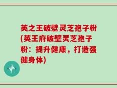 英之王破壁灵芝孢子粉(英王府破壁灵芝孢子粉：提升健康，打造强健身体)