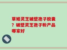 草姬灵芝破壁孢子胶囊？破壁灵芝孢子粉产品哪家好