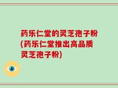 药乐仁堂的灵芝孢子粉(药乐仁堂推出高品质灵芝孢子粉)