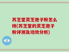 苏芝堂灵芝孢子粉怎么样(苏芝堂的灵芝孢子粉评测及功效分析)