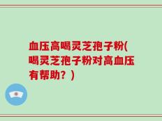 血压高喝灵芝孢子粉(喝灵芝孢子粉对高血压有帮助？)