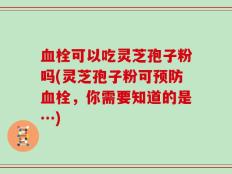 血栓可以吃灵芝孢子粉吗(灵芝孢子粉可预防血栓，你需要知道的是…)