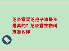芝圣堂灵芝孢子油是不是真的？芝圣堂生物科技怎么样