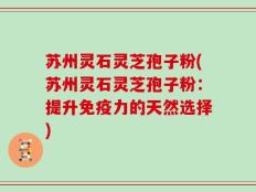 苏州灵石灵芝孢子粉(苏州灵石灵芝孢子粉：提升免疫力的天然选择)