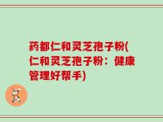 药都仁和灵芝孢子粉(仁和灵芝孢子粉：健康管理好帮手)
