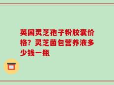 英国灵芝孢子粉胶囊价格？灵芝菌包营养液多少钱一瓶