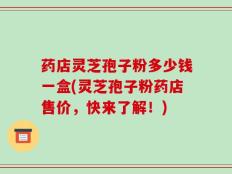 药店灵芝孢子粉多少钱一盒(灵芝孢子粉药店售价，快来了解！)