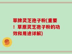 草牌灵芝孢子粉(重要！草原灵芝孢子粉的功效和用途详解)