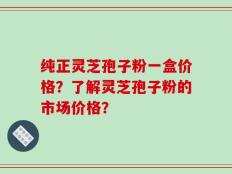 纯正灵芝孢子粉一盒价格？了解灵芝孢子粉的市场价格？