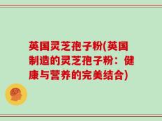 英国灵芝孢子粉(英国制造的灵芝孢子粉：健康与营养的完美结合)