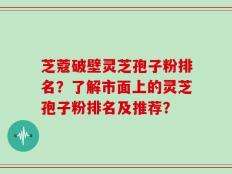 芝蔻破壁灵芝孢子粉排名？了解市面上的灵芝孢子粉排名及推荐？