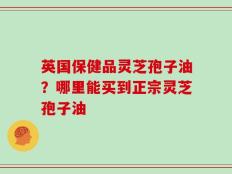 英国保健品灵芝孢子油？哪里能买到正宗灵芝孢子油