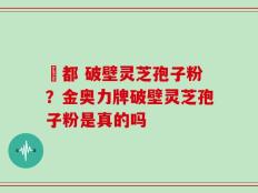 藥都 破壁灵芝孢子粉？金奥力牌破壁灵芝孢子粉是真的吗
