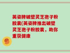 英姿牌破壁灵芝孢子粉胶囊(英姿牌推出破壁灵芝孢子粉胶囊，助你重获健康