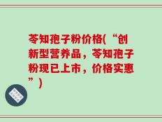 苓知孢子粉价格(“创新型营养品，苓知孢子粉现已上市，价格实惠”)