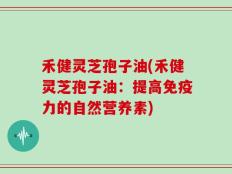 禾健灵芝孢子油(禾健灵芝孢子油：提高免疫力的自然营养素)