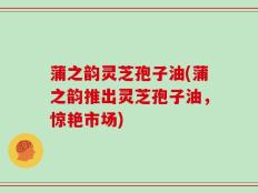 蒲之韵灵芝孢子油(蒲之韵推出灵芝孢子油，惊艳市场)