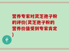 营养专家对灵芝孢子粉的评价(灵芝孢子粉的营养价值受到专家肯定)