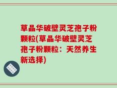 草晶华破壁灵芝孢子粉颗粒(草晶华破壁灵芝孢子粉颗粒：天然养生新选择)