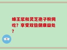 蜂王浆和灵芝孢子粉同吃？享受双倍健康益处？