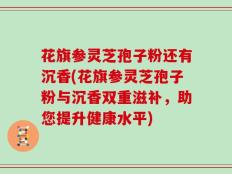 花旗参灵芝孢子粉还有沉香(花旗参灵芝孢子粉与沉香双重滋补，助您提升健康水平)