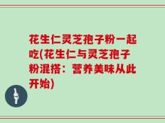 花生仁灵芝孢子粉一起吃(花生仁与灵芝孢子粉混搭：营养美味从此开始)