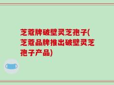 芝蔻牌破壁灵芝孢子(芝蔻品牌推出破壁灵芝孢子产品)