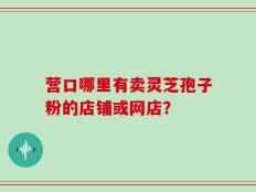 营口哪里有卖灵芝孢子粉的店铺或网店？