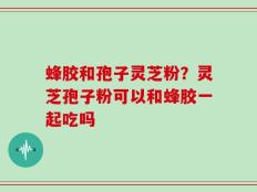 蜂胶和孢子灵芝粉？灵芝孢子粉可以和蜂胶一起吃吗