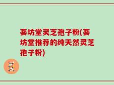 荟坊堂灵芝孢子粉(荟坊堂推荐的纯天然灵芝孢子粉)