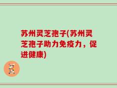 苏州灵芝孢子(苏州灵芝孢子助力免疫力，促进健康)