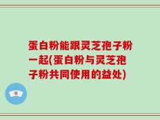蛋白粉能跟灵芝孢子粉一起(蛋白粉与灵芝孢子粉共同使用的益处)