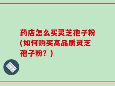 药店怎么买灵芝孢子粉(如何购买高品质灵芝孢子粉？)